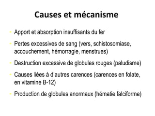 Causes et mécanisme
• Apport et absorption insuffisants du fer
• Pertes excessives de sang (vers, schistosomiase,
accouchement, hémorragie, menstrues)
• Destruction excessive de globules rouges (paludisme)
• Causes liées à d’autres carences (carences en folate,
en vitamine B-12)
• Production de globules anormaux (hématie falciforme)
 