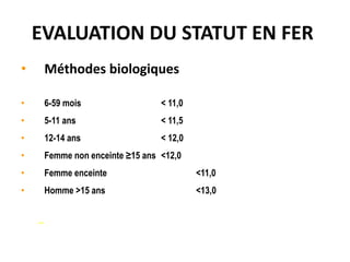 EVALUATION DU STATUT EN FER
• Méthodes biologiques Diagnostic de l’anémie (hémoglobine
g/dl):
• 6-59 mois < 11,0
• 5-11 ans < 11,5
• 12-14 ans < 12,0
• Femme non enceinte ≥15 ans <12,0
• Femme enceinte <11,0
• Homme >15 ans <13,0
– Note: l’altitude affecte Hb
 