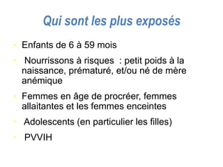 Qui sont les plus exposés
• Enfants de 6 à 59 mois
• Nourrissons à risques : petit poids à la
naissance, prématuré, et/ou né de mère
anémique
• Femmes en âge de procréer, femmes
allaitantes et les femmes enceintes
• Adolescents (en particulier les filles)
• PVVIH
 