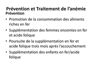 Prévention et Traitement de l’anémie
Prévention
• Promotion de la consommation des aliments
riches en fer
• Supplémentation des femmes enceintes en fer
et acide folique
• Poursuite de la supplémentation en fer et
acide folique trois mois après l’accouchement
• Supplémentation des enfants en fer/acide
folique
 