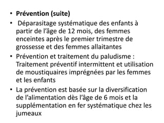 • Prévention (suite)
• Déparasitage systématique des enfants à
partir de l’âge de 12 mois, des femmes
enceintes après le premier trimestre de
grossesse et des femmes allaitantes
• Prévention et traitement du paludisme :
Traitement préventif intermittent et utilisation
de moustiquaires imprégnées par les femmes
et les enfants
• La prévention est basée sur la diversification
de l’alimentation dès l’âge de 6 mois et la
supplémentation en fer systématique chez les
jumeaux
 