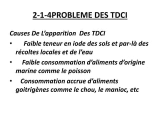 2-1-4PROBLEME DES TDCI
Causes De L’apparition Des TDCI
• Faible teneur en iode des sols et par-là des
récoltes locales et de l’eau
• Faible consommation d’aliments d’origine
marine comme le poisson
• Consommation accrue d’aliments
goitrigènes comme le chou, le manioc, etc
 