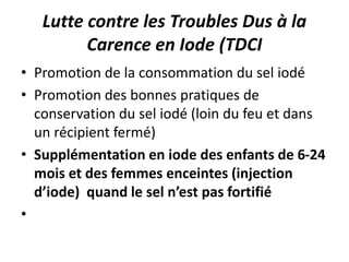 Lutte contre les Troubles Dus à la
Carence en Iode (TDCI
• Promotion de la consommation du sel iodé
• Promotion des bonnes pratiques de
conservation du sel iodé (loin du feu et dans
un récipient fermé)
• Supplémentation en iode des enfants de 6-24
mois et des femmes enceintes (injection
d’iode) quand le sel n’est pas fortifié
•
 