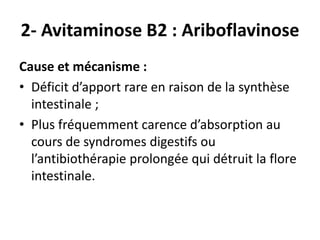 2- Avitaminose B2 : Ariboflavinose
Cause et mécanisme :
• Déficit d’apport rare en raison de la synthèse
intestinale ;
• Plus fréquemment carence d’absorption au
cours de syndromes digestifs ou
l’antibiothérapie prolongée qui détruit la flore
intestinale.
 