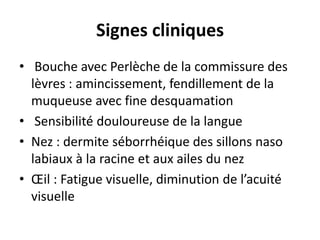Signes cliniques
• Bouche avec Perlèche de la commissure des
lèvres : amincissement, fendillement de la
muqueuse avec fine desquamation
• Sensibilité douloureuse de la langue
• Nez : dermite séborrhéique des sillons naso
labiaux à la racine et aux ailes du nez
• Œil : Fatigue visuelle, diminution de l’acuité
visuelle
 