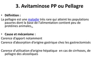 3. Avitaminose PP ou Pellagre
• Définition :
La pellagre est une maladie très rare qui atteint les populations
pauvres dont la base de l'alimentation contient peu de
protéines animales,.
• Cause et mécanisme :
Carence d’apport notamment
Carence d’absorption d’origine gastrique chez les gastrectomisés
Carence d’utilisation d’origine hépatique en cas de cirrhoses, de
pellagre des alcooliques
 