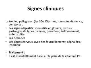 Signes cliniques
Le trépied pellagreux (les 3D): Diarrhée, dermite, démence,
comporte :
• Les signes digestifs : stomatite et glossite, pyrosis,
gastralgies de types diverses, pesanteur, ballonnement,
entérocolite
• Les dermites
• Les signes nerveux avec des fourmillements, céphalées,
insomnie
• Traitement :
• Il est essentiellement basé sur la prise de la vitamine PP
 