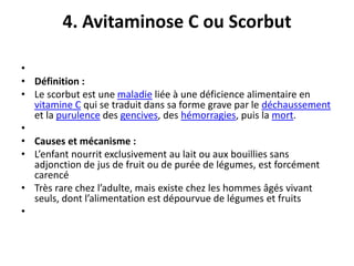 4. Avitaminose C ou Scorbut
•
• Définition :
• Le scorbut est une maladie liée à une déficience alimentaire en
vitamine C qui se traduit dans sa forme grave par le déchaussement
et la purulence des gencives, des hémorragies, puis la mort.
•
• Causes et mécanisme :
• L’enfant nourrit exclusivement au lait ou aux bouillies sans
adjonction de jus de fruit ou de purée de légumes, est forcément
carencé
• Très rare chez l’adulte, mais existe chez les hommes âgés vivant
seuls, dont l’alimentation est dépourvue de légumes et fruits
•
 