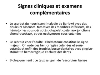 Signes cliniques et examens
complémentaires
• Le scorbut du nourrisson (maladie de Barlow) avec des
douleurs osseuses très vives des membres inférieurs, des
hématomes sous-périsotés, chapelet costal aux jonctions
chondrocostaux, et des ecchymoses sous-cutanées
• Le scorbut chez l’adulte : L’hématome constitue le signe
majeur ; On note des hémorragies cutanées et sous-
cutanés et enfin des troubles bucco-dentaires avec gingivo-
stomatite hémorragique et chute des dents
• Biologiquement : Le taux sanguin de l’ascorbine baisse
 