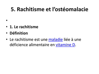 5. Rachitisme et l’ostéomalacie
•
• 1. Le rachitisme
• Définition
• Le rachitisme est une maladie liée à une
déficience alimentaire en vitamine D.
 