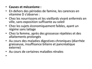 • Causes et mécanisme :
• En dehors des périodes de famine, les carences en
vitamine D s’observe :
• Chez les nourrissons et les vieillards vivant enfermés en
ville, sans exposition suffisante au soleil
• Chez les sujets économiquement faibles, ayant un
régime sans laitage
• Chez la femme, après des grossesse répétées et des
allaitements prolongés
• Au cours des maladies digestives chroniques (diarrhée
graisseuse, insuffisance biliaire et pancréatique
externe)
• Au cours de certaines maladies rénales
•
 