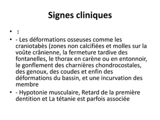 Signes cliniques
• :
• - Les déformations osseuses comme les
craniotabès (zones non calcifiées et molles sur la
voûte crânienne, la fermeture tardive des
fontanelles, le thorax en carène ou en entonnoir,
le gonflement des charnières chondrocostales,
des genoux, des coudes et enfin des
déformations du bassin, et une incurvation des
membre
• - Hypotonie musculaire, Retard de la première
dentition et La tétanie est parfois associée
 