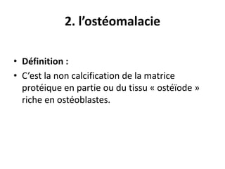 2. l’ostéomalacie
• Définition :
• C’est la non calcification de la matrice
protéique en partie ou du tissu « ostéïode »
riche en ostéoblastes.
 