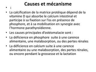 Causes et mécanisme
• :
• La calcification de la matrice protéique dépend de la
vitamine D qui absorbe le calcium intestinal et
participe à sa fixation sur l’os en présence de
phosphore, et à sa mobilisation en synergie avec
l’hormone parathyroïdienne.
• Les causes principales d’ostéomalacie sont :
• La déficience en phosphore suite à une carence
alimentaire, une malabsorption, ou des pertes rénales
• La déficience en calcium suite à une carence
alimentaire ou une malabsorption, des pertes rénales,
ou encore pendant la grossesse et la lactation
 