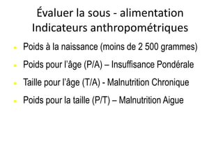 Évaluer la sous - alimentation
Indicateurs anthropométriques
 Poids à la naissance (moins de 2 500 grammes)
 Poids pour l’âge (P/A) – Insuffisance Pondérale
 Taille pour l’âge (T/A) - Malnutrition Chronique
 Poids pour la taille (P/T) – Malnutrition Aigue
 