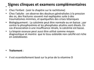 Signes clinques et examens complémentaires
• :
• Chez l’enfant : (voir le chapitre sur le rachitisme)
• Chez l’adulte : on observe des douleurs généralisées à la pression
des os, des fractures souvent mal expliquées suite à des
traumatismes minimes, et quelquefois des crises tétaniques
• Biologiquement : La calcémie peut être normale ou en baisse ; par
contre la phosphorémie et les phosphates alcalins sont élevés. En
cas d’association à une insuffisance rénale, la calcémie est basse.
• La biopsie osseuse peut aussi être utilisé comme moyen
diagnostique et montre que le tissu ostéoïde non calcifié est riche
en ostéoblastes
• Traitement :
• Il est essentiellement basé sur la prise de la vitamine D
 