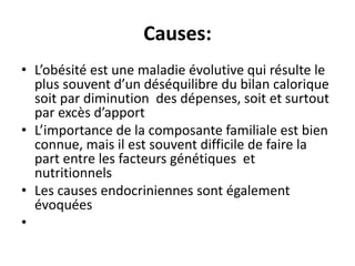 Causes:
• L’obésité est une maladie évolutive qui résulte le
plus souvent d’un déséquilibre du bilan calorique
soit par diminution des dépenses, soit et surtout
par excès d’apport
• L’importance de la composante familiale est bien
connue, mais il est souvent difficile de faire la
part entre les facteurs génétiques et
nutritionnels
• Les causes endocriniennes sont également
évoquées
•
 