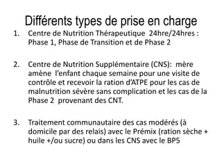 Différents types de prise en charge
1. Centre de Nutrition Thérapeutique 24hre/24hres :
Phase 1, Phase de Transition et de Phase 2
2. Centre de Nutrition Supplémentaire (CNS): mère
amène l’enfant chaque semaine pour une visite de
contrôle et recevoir la ration d’ATPE pour les cas de
malnutrition sévère sans complication et les cas de la
Phase 2 provenant des CNT.
3. Traitement communautaire des cas modérés (à
domicile par des relais) avec le Prémix (ration sèche +
huile +/ou sucre) ou dans les CNS avec le BP5
 