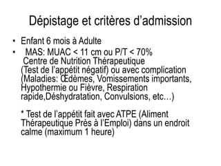 Dépistage et critères d’admission
• Enfant 6 mois à Adulte
• MAS: MUAC < 11 cm ou P/T < 70%
Centre de Nutrition Thérapeutique
(Test de l’appétit négatif) ou avec complication
(Maladies: Œdèmes, Vomissements importants,
Hypothermie ou Fièvre, Respiration
rapide,Déshydratation, Convulsions, etc…)
* Test de l’appétit fait avec ATPE (Aliment
Thérapeutique Près à l’Emploi) dans un endroit
calme (maximum 1 heure)
 