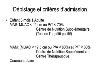 Dépistage et critères d’admission
• Enfant 6 mois à Adulte
MAS: MUAC < 11 cm ou P/T < 70%
Centre de Nutrition Supplémentaire
(Test de l’appétit positif)
MAM: (MUAC < 12,5 cm ou P/A < 80%) et P/T < 80%
Centre de Nutrition Supplémentaire
Centre Thérapeutique
Communautaire
 