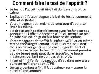 Comment faire le test de l’appétit ?
• Le test de l’appétit doit être fait dans un endroit au
calme.
• Expliquer à l’accompagnant le but du test et comment
cela va se passer.
• L’accompagnant et l’enfant doivent tout d’abord se
laver les mains.
• Il doit s’asseoir confortablement avec l’enfant sur ses
genoux et lui offrir le sachet d’ATPE ou mettre un peu
de pâte sur son doigt ou à la bouche de l’enfant.
• L’accompagnant doit offrir à l’enfant l’ATPE et en même
temps encourager l’enfant. Si celui-ci refuse, il doit
alors continuer gentiment à encourager l’enfant et
prendre son temps. Le test doit normalement prendre
peu de temps mais peut durer jusqu’à une heure
maximum. L’enfant ne doit pas être forcé.
• Il faut offrir à l’enfant beaucoup d’eau dans une tasse
pendant qu’il prend son ATPE.
• Lorsque L‘enfant a fini, il faut estimer ou mesurer la
quantité consommée
 