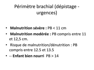 Périmètre brachial (dépistage -
urgences)
• Malnutrition sévère : PB < 11 cm
• Malnutrition modérée : PB compris entre 11
et 12,5 cm.
• Risque de malnutrition/dénutrition : PB
compris entre 12.5 et 13.5
• -- Enfant bien nourri PB > 14
 
