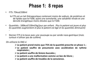 Phase 1: 8 repas
• F75: 75kcal/100ml
le F75 est un lait thérapeutique contenant moins de sodium, de protéines et
de lipides que le F100, ayant une osmolarité, une solubilité rénale et une
densité énergétique moins élevées que le F100.
• Quantités : 100kcal/130ml/kg/jour par enfant. Plus le patient est jeune et plus
les quantités augmentent et plus le patient est âgé et les quantités diminuent)
-
• Donner F75 à la tasse avec une soucoupe ou par sonde naso-gastrique (mais
surtout n’utiliser pas de cuillère)
On utilisera la SNG si
 Le patient prend moins que 75% de la quantité prescrite en phase 1 ;
 Le patient souffre de pneumonie avec accélération de rythme
respiratoire ;
 Le patient souffre de lésions buccales ;
 Le patient a une malformation comme un bec de lièvre ;
 Le patient souffre de troubles de la conscience.
 