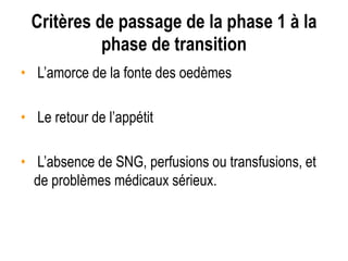 Critères de passage de la phase 1 à la
phase de transition
• L’amorce de la fonte des oedèmes
• Le retour de l’appétit
• L’absence de SNG, perfusions ou transfusions, et
de problèmes médicaux sérieux.
 
