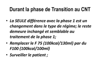 Durant la phase de Transition au CNT
• La SEULE différence avec la phase 1 est un
changement dans le type de régime; le reste
demeure inchangé et semblable au
traitement de la phase 1;
• Remplacer le F 75 (100kcal/130ml) par du
F100 (100kcal/100ml)
• Surveiller le patient ;
 