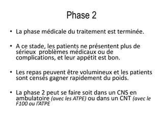 Phase 2
• La phase médicale du traitement est terminée.
• A ce stade, les patients ne présentent plus de
sérieux problèmes médicaux ou de
complications, et leur appétit est bon.
• Les repas peuvent être volumineux et les patients
sont censés gagner rapidement du poids.
• La phase 2 peut se faire soit dans un CNS en
ambulatoire (avec les ATPE) ou dans un CNT (avec le
F100 ou l’ATPE
 