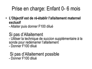 Prise en charge: Enfant 0- 6 mois
• L’Objectif est de ré-établir l’allaitement maternel
exclusifSi Allaitement
- Allaiter puis donner F100 dilué
Si pas d’Allaitement
- Utiliser la technique de succion supplémentaire à la
sonde pour redémarrer l’allaitement
- Donner F100 dilué
Si pas d’Allaitement possible
- Donner F100 dilué
 