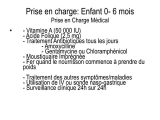 Prise en charge: Enfant 0- 6 mois
Prise en Charge Médical
• - Vitamine A (50 000 IU)
- Acide Folique (2,5 mg)
- Traitement Antibiotiques tous les jours
- Amoxycilline
- Gentamycine ou Chloramphénicol
- Moustiquaire Imprégnée
- Fer quand le nourrisson commence à prendre du
poids
- Traitement des autres symptômes/maladies
- Utilisation de IV ou sonde naso-gastrique
- Surveillance clinique 24h sur 24h
 