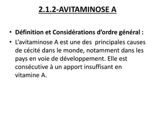 2.1.2-AVITAMINOSE A
• Définition et Considérations d’ordre général :
• L’avitaminose A est une des principales causes
de cécité dans le monde, notamment dans les
pays en voie de développement. Elle est
consécutive à un apport insuffisant en
vitamine A.
 