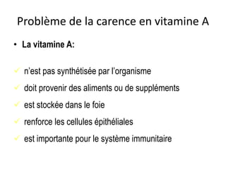 Problème de la carence en vitamine A
• La vitamine A:
 n’est pas synthétisée par l’organisme
 doit provenir des aliments ou de suppléments
 est stockée dans le foie
 renforce les cellules épithéliales
 est importante pour le système immunitaire
 