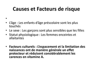 Causes et Facteurs de risque
•
• L’âge : Les enfants d’âge préscolaire sont les plus
touchés
• Le sexe : Les garçons sont plus sensibles que les filles
• Statut physiologique : Les femmes enceintes et
allaitantes
• Facteurs culturels : L’espacement et la limitation des
naissances ont de manière générale un effet
protecteur et réduisent considérablement les
carences en vitamine A.
 