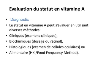 Evaluation du statut en vitamine A
• Diagnostic
• Le statut en vitamine A peut s’évaluer en utilisant
diverses méthodes:
• Cliniques (examens cliniques),
• Biochimiques (dosage du rétinol),
• Histologiques (examen de cellules oculaires) ou
• Alimentaire (HKI/Food Frequency Method).
 