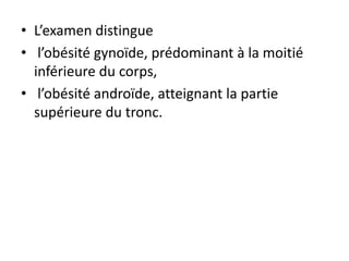• L’examen distingue
• l’obésité gynoïde, prédominant à la moitié
inférieure du corps,
• l’obésité androïde, atteignant la partie
supérieure du tronc.
 