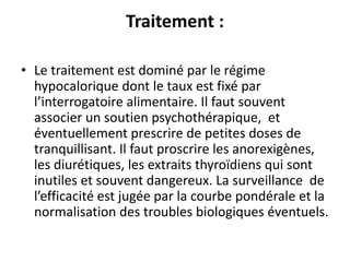 Traitement :
• Le traitement est dominé par le régime
hypocalorique dont le taux est fixé par
l’interrogatoire alimentaire. Il faut souvent
associer un soutien psychothérapique, et
éventuellement prescrire de petites doses de
tranquillisant. Il faut proscrire les anorexigènes,
les diurétiques, les extraits thyroïdiens qui sont
inutiles et souvent dangereux. La surveillance de
l’efficacité est jugée par la courbe pondérale et la
normalisation des troubles biologiques éventuels.
 