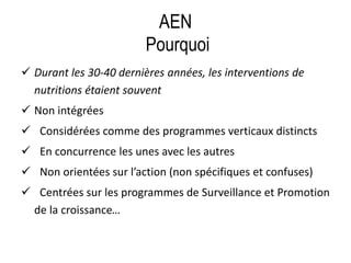 AEN
Pourquoi
 Durant les 30-40 dernières années, les interventions de
nutritions étaient souvent
 Non intégrées
 Considérées comme des programmes verticaux distincts
 En concurrence les unes avec les autres
 Non orientées sur l’action (non spécifiques et confuses)
 Centrées sur les programmes de Surveillance et Promotion
de la croissance…
 