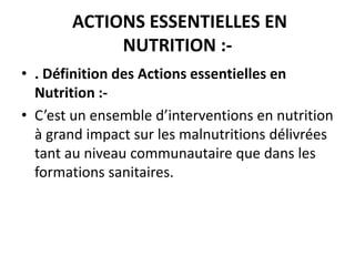 ACTIONS ESSENTIELLES EN
NUTRITION :-
• . Définition des Actions essentielles en
Nutrition :-
• C’est un ensemble d’interventions en nutrition
à grand impact sur les malnutritions délivrées
tant au niveau communautaire que dans les
formations sanitaires.
 
