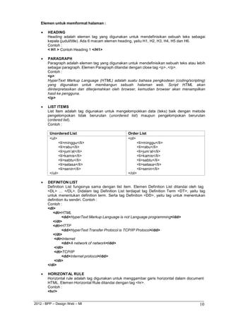 2012 - BPP – Design Web – MI 10 
Elemen untuk memformat halaman : 
 HEADING 
Heading adalah elemen tag yang digunakan untuk mendefinisikan sebuah teks sebagai kepala (judul/title). Ada 6 macam elemen heading, yaitu H1, H2, H3, H4, H5 dan H6. 
Contoh : 
< H1 > Contoh Heading 1 </H1> 
 PARAGRAPH 
Paragraph adalah elemen tag yang digunakan untuk mendefinisikan sebuah teks atau lebih sebagai paragraph. Elemen Paragraph ditandai dengan close tag <p>..</p>. 
Contoh : 
<p> 
HyperText Markup Language (HTML) adalah suatu bahasa pengkodean (coding/scripting) yang digunakan untuk membangun sebuah halaman web. Script HTML akan diinterpretasikan dan diterjemahkan oleh browser, kemudian browser akan menampilkan hasil ke pengguna. 
</p> 
 LIST ITEMS 
List Item adalah tag digunakan untuk mengelompokkan data (teks) baik dengan metode pengelompokan tidak berurutan (unordered list) maupun pengelompokan berurutan (ordered list). 
Contoh : 
Unordered List 
Order List 
<ul> 
<li>minggu</li> 
<li>rabu</li> 
<li>jum‟at</li> 
<li>kamis</li> 
<li>sabtu</li> 
<li>selasa</li> 
<li>senin</li> 
</ul> 
<ol> 
<li>minggu</li> 
<li>rabu</li> 
<li>jum‟at</li> 
<li>kamis</li> 
<li>sabtu</li> 
<li>selasa</li> 
<li>senin</li> 
</ol> 
 DEFINITON LIST 
Definition List fungsinya sama dengan list item. Elemen Definition List ditandai oleh tag 
<DL> … </DL>. Didalam tag Definition List terdapat tag Definition Term <DT>, yaitu tag untuk menentukan definition term. Serta tag Definition <DD>, yaitu tag untuk menentukan definition itu sendiri. Contoh : 
Contoh : 
<dl> 
<dt>HTML 
<dd>HyperText Markup Language is not Language programming</dd> 
</dt> 
<dt>HTTP 
<dd>HyperText Transfer Protocol is TCP/IP Protocol</dd> 
</dt> 
<dt>Internet 
<dd>A network of network</dd> 
</dt> 
<dt>TCP/IP 
<dd>Internet protocol</dd> 
</dt> 
</dl> 
 HORIZONTAL RULE 
Horizontal rule adalah tag digunakan untuk menggambar garis horizontal dalam document 
HTML. Elemen Horizontal Rule ditandai dengan tag <hr>. Contoh : 
<hr/>  