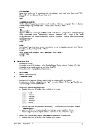 2012 - BPP – Design Web – MI 11 
 BREAK LINE 
Break Line adalah tag di gunakan untuk memulai/ganti baris baru pada document HTML. Elemen Break Line ditandai dengan tag <br>. 
Contoh : 
<br/> 
 QUOTES / IDENTASI 
Quotes adalah tag yang digunakan untuk membuat indentasi paragraph. Elemen Quotes ditandai dengan tag <blockquote> .. </blockquote> atau <Q>..</Q>. 
Contoh : 
<p> 
<blockquotes> 
HyperText Markup Language (HTML) adalah suatu bahasa pengkodean (coding/scripting) yang digunakan untuk membangun sebuah halaman web. Script HTML akan diinterpretasikan dan diterjemahkan oleh browser, kemudian browser akan menampilkan hasil ke pengguna. 
</blockquote> 
</p> 
 FONT 
Font adalah tag di gunakan untuk menentukan format font pada dokumen html. Elemen 
Font ditandai dengan tag <font>…</font>. Contoh : 
<font face=”arial, verdana” color=”#FF3300” size=”12px”> 
DESIGN WEB 
</font> 
4. Bahan dan Alat 
 Personal Komputer 
 Perangkat lunak Web Browser ( yaitu : Mozilla Firefox, Opera, Internet Explorer (IE), dll) 
 Perangkat lunak bundling web server (yaitu: XAMPP) 
 Perangkat lunak : Notepad atau Dreamweaver 
5. Organisasi 
 Mandiri (Perseorangan) 
6. Prosedur Kerja 
1. Buatlah direktori website didalam direktori web server yang telah terinstallasi : 
Dengan nama direktori sebagai berikut : “pw”, kemudian didalam direktori “pw” buatlah sub- direktori dengan nama “praktikum2”. 
2. Merancang halaman web sederhana. 
a. Buatlah dokumen HTML Baru dan ketiklah script berikut : 
1 <html> 
2 <head> 
3 </head> 
4 <body> 
5 </body> 
6 </html> 
b. Simpan dokumen dengan nama percobaan2_1.html dan simpanlah di dalam direktori 
“pwpraktikum2”. 
c. Jalankan dokumen tersebut pada browser dengan cara mengetikan alamat 
“localhost/pw/praktikum2” pada address bar browser, dan amati hasil ouput. 
3. Merancang halaman web dengan meletakkan script elemen pada tag HEAD 
a. Buatlah dokumen HTML Baru dan Ketiklah script berikut :  