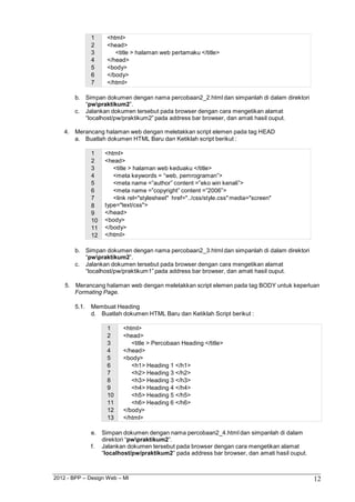 2012 - BPP – Design Web – MI 12 
1 <html> 
2 <head> 
3 <title > halaman web pertamaku </title> 
4 </head> 
5 <body> 
6 </body> 
7 </html> 
b. Simpan dokumen dengan nama percobaan2_2.html dan simpanlah di dalam direktori 
“pwpraktikum2”. 
c. Jalankan dokumen tersebut pada browser dengan cara mengetikan alamat 
“localhost/pw/praktikum2” pada address bar browser, dan amati hasil ouput. 
4. Merancang halaman web dengan meletakkan script elemen pada tag HEAD 
a. Buatlah dokumen HTML Baru dan Ketiklah script berikut : 
1 <html> 
2 <head> 
3 <title > halaman web keduaku </title> 
4 <meta keywords = “web, pemrograman”> 
5 <meta name =”author” content =”eko win kenali”> 
6 <meta name =”copyright” content =”2006”> 
7 <link rel="stylesheet" href="../css/style.css" media="screen" 
8 type="text/css"> 
9 </head> 
10 <body> 
11 </body> 
12 </html> 
b. Simpan dokumen dengan nama percobaan2_3.html dan simpanlah di dalam direktori 
“pwpraktikum2”. 
c. Jalankan dokumen tersebut pada browser dengan cara mengetikan alamat 
“localhost/pw/praktikum1” pada address bar browser, dan amati hasil ouput. 
5. Merancang halaman web dengan meletakkan script elemen pada tag BODY untuk keperluan 
Formating Page. 
5.1. Membuat Heading 
d. Buatlah dokumen HTML Baru dan Ketiklah Script berikut : 
1 <html> 
2 <head> 
3 <title > Percobaan Heading </title> 
4 </head> 
5 <body> 
6 <h1> Heading 1 </h1> 
7 <h2> Heading 3 </h2> 
8 <h3> Heading 3 </h3> 
9 <h4> Heading 4 </h4> 
10 <h5> Heading 5 </h5> 
11 <h6> Heading 6 </h6> 
12 </body> 
13 </html> 
e. Simpan dokumen dengan nama percobaan2_4.html dan simpanlah di dalam direktori “pwpraktikum2”. 
f. Jalankan dokumen tersebut pada browser dengan cara mengetikan alamat 
“localhost/pw/praktikum2” pada address bar browser, dan amati hasil ouput.  