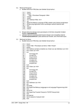 2012 - BPP – Design Web – MI 13 
5.2. Membuat Paragraph 
a. Buatlah dokumen HTML Baru dan Ketiklah Script berikut : 
1 <html> 
2 <head> 
3 <title > Percobaan Paragraph </title> 
4 </head> 
5 <body> 
<h1> Definisi HTML </h1> 
6 <p> 
7 HyperText Markup Language (HTML) adalah suatu bahasa pengkodean 
8 (Script) yang digunakan untuk membangun sebuah halaman web. 
9 </p> 
10 </body> 
11 </html> 
b. Simpan dokumen dengan nama percobaan2_5.html dan simpanlah di dalam direktori “pwpraktikum2”. 
c. Jalankan dokumen tersebut pada browser dengan cara mengetikan alamat 
“localhost/pw/praktikum2” pada address bar browser, dan amati hasil ouput. 
5.3. Membuat List Items 
a. Buatlah dokumen HTML Baru dan Ketiklah Script berikut : 
1 <html> 
2 <head><title > Percobaan List Items </title></head> 
3 <body> 
4 <h3> Definisi List Items Underlist List, Order List, dan Definition List </h3> 
5 <h4> Under List </h4> 
6 <ul> 
7 <li>minggu</li> 
8 <li>rabu</li> 
9 <li>jum‟at</li> 
10 <li>kamis</li> 
11 <li>sabtu</li> 
12 <li>selasa</li> 
13 <li>senin</li> 
14 </ul> 
15 <h4> Order List </h4> 
16 <ol> 
17 <li>minggu</li> 
18 <li>rabu</li> 
19 <li>jum‟at</li> 
20 <li>kamis</li> 
21 <li>sabtu</li> 
22 <li>selasa</li> 
23 <li>senin</li> 
24 </ol> 
25 <h4> Definition List </h4> 
26 <dl> 
27 <dt>HTML 
28 <dd>HyperText Markup Langguage is not Language Programming</dd> 
29 </dt> 
30 <dt>HTTP 
31 <dd>HyperText Transfer Protocol is TCP/IP Protocol</dd> 
32 </dt> 
33 <dt>Internet 
34 <dd>A network of network</dd> 
35 </dt>  