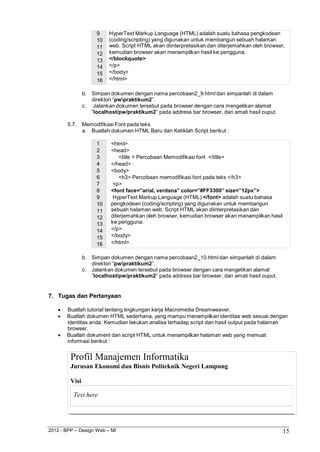 2012 - BPP – Design Web – MI 15 
9 HyperText Markup Language (HTML) adalah suatu bahasa pengkodean 
10 (coding/scripting) yang digunakan untuk membangun sebuah halaman 
11 web. Script HTML akan diinterpretasikan dan diterjemahkan oleh browser, 
12 kemudian browser akan menampilkan hasil ke pengguna. 
13 </blockquote> 
14 </p> 
15 </body> 
16 </html> 
b. Simpan dokumen dengan nama percobaan2_9.html dan simpanlah di dalam direktori “pwpraktikum2”. 
c. Jalankan dokumen tersebut pada browser dengan cara mengetikan alamat 
“localhost/pw/praktikum2” pada address bar browser, dan amati hasil ouput. 
5.7. Memodifikasi Font pada teks 
a. Buatlah dokumen HTML Baru dan Ketiklah Script berikut : 
1 <html> 
2 <head> 
3 <title > Percobaan Memodifikasi font </title> 
4 </head> 
5 <body> 
6 <h3> Percobaan memodifikasi font pada teks </h3> 
7 <p> 
8 <font face=”arial, verdana” color=”#FF3300” size=”12px”> 
9 HyperText Markup Language (HTML) </font> adalah suatu bahasa 
10 pengkodean (coding/scripting) yang digunakan untuk membangun 
11 sebuah halaman web. Script HTML akan diinterpretasikan dan 
12 diterjemahkan oleh browser, kemudian browser akan menampilkan hasil 
13 ke pengguna. 
14 </p> 
15 </body> 
16 </html> 
b. Simpan dokumen dengan nama percobaan2_10.html dan simpanlah di dalam direktori “pwpraktikum2”. 
c. Jalankan dokumen tersebut pada browser dengan cara mengetikan alamat 
“localhost/pw/praktikum2” pada address bar browser, dan amati hasil ouput. 
7. Tugas dan Pertanyaan 
 Buatlah tutorial tentang lingkungan kerja Macromedia Dreamweaver. 
 Buatlah dokumen HTML sederhana, yang mampu menampilkan identitas web sesuai dengan identitas anda. Kemudian lakukan analisa terhadap script dan hasil output pada halaman browser. 
 Buatlah dokument dan script HTML untuk menampilkan halaman web yang memuat informasi berikut : 
Profil Manajemen Informatika 
Jurusan Ekonomi dan Bisnis Politeknik Negeri Lampung 
Visi 
Text here  