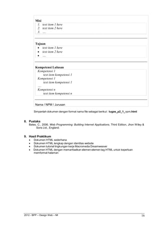 2012 - BPP – Design Web – MI 16 
Misi 
1. text item 1 here 
2. text item 2 here 
3. …. 
Tujuan 
 text item 1 here 
 text item 2 here 
 …. 
Kompetensi Lulusan 
Kompetensi 1 
text item kompetensi 1 
Kompetensi 1 
text item kompetensi 1 
…. 
Kompetensi n 
text item kompetensi n 
Nama / NPM / Jurusan 
Simpanlah dokumen dengan format nama file sebagai berikut : tugas_p2_1_npm.html 
8. Pustaka 
Bates, C., 2006, Web Programming: Building Internet Applications, Third Edition, Jhon Wiley & Sons Ltd., England. 
9. Hasil Praktikum 
 Dokumen HTML sederhana 
 Dokumen HTML lengkap dengan identitas website 
 Dokumen tutorial lingkungan kerja Macromedia Dreamweaver 
 Dokumen HTML dengan memanfaatkan elemen-elemen tag HTML untuk keperluan memformat halaman  