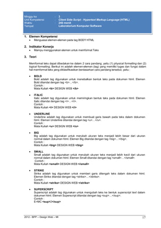 2012 - BPP – Design Web – MI 17 
Minggu ke : 3 
Unit Kompetensi : Client Side Script : Hypertext Markup Language (HTML) 
Waktu : 240 menit 
Tempat Laboratorium Komputer Software 
1. Elemen Kompetensi 
 Menguasai elemen-elemen pada tag BODY HTML 
2. Indikator Konerja 
 Mampu menggunakan elemen untuk memformat Teks 
3. Teori 
Memformat teks dapat dibedakan ke dalam 2 cara pandang, yaitu (1) physical formatting dan (2) logical formatting. Berikut ini adalah elemen-elemen (tag) yang memiliki tugas dan fungsi dalam hal memformat teks yang diklasifikasikan berdasarkan cara pandang tersebut, yaitu : 
 BOLD 
Bold adalah tag digunakan untuk menebalkan bentuk teks pada dokumen html. Elemen 
Bold ditandai dengan tag <b>…</b>. Contoh : 
Mata Kuliah <b> DESIGN WEB </b> 
 ITALIC 
Italic adalah tag digunakan untuk memiringkan bentuk teks pada dokumen html. Elemen 
Italic ditandai dengan tag <i>…</i>. Contoh : 
Mata Kuliah <i> DESIGN WEB </i> 
 UNDERLINE 
Underline adalah tag digunakan untuk membuat garis bawah pada teks dalam dokumen html. Elemen Underline ditandai dengan tag <u>…</u>. 
Contoh : 
Mata Kuliah <u> DESIGN WEB </u> 
 BIG 
Big adalah tag digunakan untuk merubah ukuran teks menjadi lebih besar dari ukuran normal dalam dokumen html. Elemen Big ditandai dengan tag <big>…</big>. 
Contoh : 
Mata Kuliah <big> DESIGN WEB </big> 
 SMALL 
Small adalah tag digunakan untuk merubah ukuran teks menjadi lebih kecil dari ukuran normal dalam dokumen html. Elemen Small ditandai dengan tag <small>…</small>. 
Contoh : 
Mata Kuliah <small> DESIGN WEB </small> 
 STRIKE 
Strike adalah tag digunakan untuk memberi garis ditengah teks dalam dokumen html. Elemen Strike ditandai dengan tag <strike>…</strike>. 
Contoh : 
Mata Kuliah <strike> DESIGN WEB </strike> 
 SUPERSCRIPT 
Superscript adalah tag digunakan untuk mengubah teks ke bentuk superscript text dalam dokumen html. Elemen Superscript ditandai dengan tag <sup>…</sup>. 
Contoh : 
E=MC <sup>2</sup>  