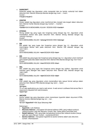 2012 - BPP – Design Web – MI 18 
 SUBSCRIPT 
Subscript adalah tag digunakan untuk mengubah teks ke bentuk subscript text dalam dokumen html. Elemen Subscript ditandai dengan tag <sub>…</sub>. 
Contoh : H<sub>2</sub>O 
 CENTER 
Center adalah tag digunakan untuk memformat teks menjadi rata tengah dalam dokumen html. Elemen Center ditandai dengan tag <center>…</center>. 
Contoh : 
<center>SAYA MENGAMBIL KULIAH DESIGN WEB </center> 
 STRONG 
Strong adalah tag yang tugas dan fungsinya sama dengan tag <b>, digunakan untuk menebalkan bentuk teks pada dokumen html. Elemen Strong ditandai dengan tag 
<strong></strong>. Contoh : 
SAYA MENGAMBIL KULIAH <strong>DESIGN WEB </strong> 
 EM 
EM adalah tag yang tugas dan fungsinya sama dengan tag <i>, digunakan untuk memiringkan bentuk teks pada dokumen html. Elemen EM ditandai dengan tag 
<em></em>. Contoh : 
SAYA MENGAMBIL KULIAH <em>DESIGN WEB </em> 
 INS 
INS adalah tag yang tugas dan fungsinya sama dengan tag <u>, digunakan untuk membuat garis bawah pada teks dalam dokumen html. Elemen INS ditandai dengan tag <ins></ins>. Contoh : 
SAYA MENGAMBIL KULIAH <ins>DESIGN WEB </ins> 
 DEL 
DEL adalah tag yang tugas dan fungsinya sama dengan tag <strike>, digunakan untuk memberi garis ditengah teks dalam dokumen html. Elemen DEL ditandai dengan tag 
<del></del>. Contoh : 
SAYA MENGAMBIL KULIAH <del>DESIGN WEB </del> 
 PRE 
PRE adalah tag yang digunakan untuk menampilkan teks sesuai format aslinya dalam dokumen html. Elemen PRE ditandai dengan tag <pre>…</pre>. 
Contoh : 
<p><pre> 
To run web applications,you need a web server. A web server is software that serves files in response to requests from web browsers. 
</pre></p> 
 ANCHOR 
Anchor adalah tag yang digunakan untuk menentukan hyperlink dalam document HTML. Elemen Anchor ditandai dengan tag <a>…</a>. 
Contoh : 
<a href=”Hyperlink”> Klik Saya Sekarang </a> 
Keterangan : 
• Hyperlink : Link Address 
• Absolute Address : merupakan full internet address (URL) yang meliputi protocol, network-location, path dan filename. Contoh: http ://www.yahoo.com/index.html 
• Relatif Address : URL yang tidak menyebutkan protocol dan network location (hanya 
path dan nama filenya). Contoh : ./content/profil.html 
• Section Address : merupakan hyperlink ke section tertentu dalam satu dokumen. 
Contoh : #namesection  
