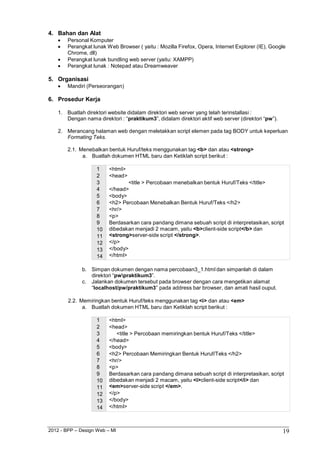 2012 - BPP – Design Web – MI 19 
4. Bahan dan Alat 
 Personal Komputer 
 Perangkat lunak Web Browser ( yaitu : Mozilla Firefox, Opera, Internet Explorer (IE), Google 
Chrome, dll) 
 Perangkat lunak bundling web server (yaitu: XAMPP) 
 Perangkat lunak : Notepad atau Dreamweaver 
5. Organisasi 
 Mandiri (Perseorangan) 
6. Prosedur Kerja 
1. Buatlah direktori website didalam direktori web server yang telah terinstallasi : 
Dengan nama direktori : “praktikum3”, didalam direktori aktif web server (direktori “pw”). 
2. Merancang halaman web dengan meletakkan script elemen pada tag BODY untuk keperluan 
Formating Teks. 
2.1. Menebalkan bentuk Huruf/teks menggunakan tag <b> dan atau <strong> 
a. Buatlah dokumen HTML baru dan Ketiklah script berikut : 
1 <html> 
2 <head> 
3 
<title > Percobaan menebalkan bentuk Huruf/Teks </title> 
4 </head> 
5 <body> 
6 <h2> Percobaan Menebalkan Bentuk Huruf/Teks </h2> 
7 <hr/> 
8 <p> 
9 Berdasarkan cara pandang dimana sebuah script di interpretasikan, script 
10 dibedakan menjadi 2 macam, yaitu <b>client-side script</b> dan 
11 <strong>server-side script </strong>. 
12 </p> 
13 </body> 
14 </html> 
b. Simpan dokumen dengan nama percobaan3_1.html dan simpanlah di dalam direktori “pwpraktikum3”. 
c. Jalankan dokumen tersebut pada browser dengan cara mengetikan alamat 
“localhost/pw/praktikum3” pada address bar browser, dan amati hasil ouput. 
2.2. Memiringkan bentuk Huruf/teks menggunakan tag <i> dan atau <em> 
a. Buatlah dokumen HTML baru dan Ketiklah script berikut : 
1 <html> 
2 <head> 
3 <title > Percobaan memiringkan bentuk Huruf/Teks </title> 
4 </head> 
5 <body> 
6 <h2> Percobaan Memiringkan Bentuk Huruf/Teks </h2> 
7 <hr/> 
8 <p> 
9 Berdasarkan cara pandang dimana sebuah script di interpretasikan, script 
10 dibedakan menjadi 2 macam, yaitu <i>client-side script</i> dan 
11 <em>server-side script </em>. 
12 </p> 
13 </body> 
14 </html>  