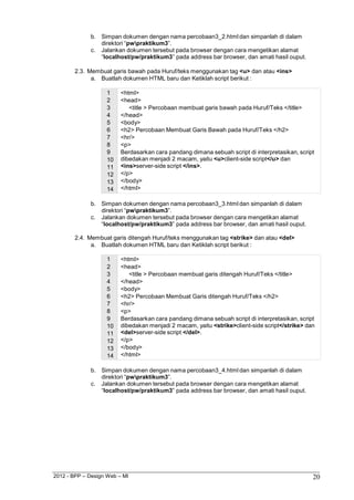 2012 - BPP – Design Web – MI 20 
b. Simpan dokumen dengan nama percobaan3_2.html dan simpanlah di dalam direktori “pwpraktikum3”. 
c. Jalankan dokumen tersebut pada browser dengan cara mengetikan alamat 
“localhost/pw/praktikum3” pada address bar browser, dan amati hasil ouput. 
2.3. Membuat garis bawah pada Huruf/teks menggunakan tag <u> dan atau <ins> 
a. Buatlah dokumen HTML baru dan Ketiklah script berikut : 
1 <html> 
2 <head> 
3 <title > Percobaan membuat garis bawah pada Huruf/Teks </title> 
4 </head> 
5 <body> 
6 <h2> Percobaan Membuat Garis Bawah pada Huruf/Teks </h2> 
7 <hr/> 
8 <p> 
9 Berdasarkan cara pandang dimana sebuah script di interpretasikan, script 
10 dibedakan menjadi 2 macam, yaitu <u>client-side script</u> dan 
11 <ins>server-side script </ins>. 
12 </p> 
13 </body> 
14 </html> 
b. Simpan dokumen dengan nama percobaan3_3.html dan simpanlah di dalam direktori “pwpraktikum3”. 
c. Jalankan dokumen tersebut pada browser dengan cara mengetikan alamat 
“localhost/pw/praktikum3” pada address bar browser, dan amati hasil ouput. 
2.4. Membuat garis ditengah Huruf/teks menggunakan tag <strike> dan atau <del> 
a. Buatlah dokumen HTML baru dan Ketiklah script berikut : 
1 <html> 
2 <head> 
3 <title > Percobaan membuat garis ditengah Huruf/Teks </title> 
4 </head> 
5 <body> 
6 <h2> Percobaan Membuat Garis ditengah Huruf/Teks </h2> 
7 <hr/> 
8 <p> 
9 Berdasarkan cara pandang dimana sebuah script di interpretasikan, script 
10 dibedakan menjadi 2 macam, yaitu <strike>client-side script</strike> dan 
11 <del>server-side script </del>. 
12 </p> 
13 </body> 
14 </html> 
b. Simpan dokumen dengan nama percobaan3_4.html dan simpanlah di dalam direktori “pwpraktikum3”. 
c. Jalankan dokumen tersebut pada browser dengan cara mengetikan alamat 
“localhost/pw/praktikum3” pada address bar browser, dan amati hasil ouput.  